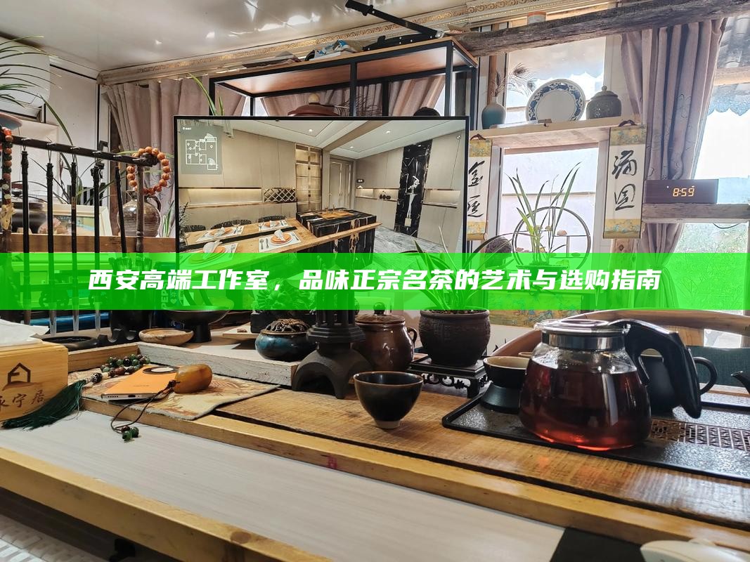 西安高端工作室，品味正宗名茶的艺术与选购指南