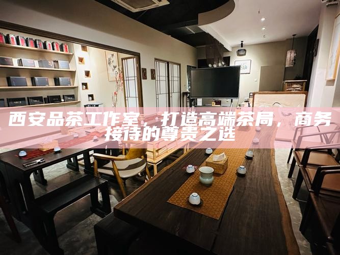 西安品茶工作室，打造高端茶局，商务接待的尊贵之选
