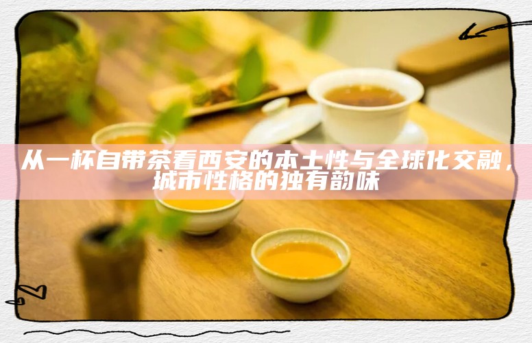 从一杯自带茶看西安的本土性与全球化交融，城市性格的独有韵味